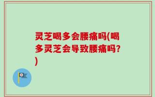灵芝喝多会腰痛吗(喝多灵芝会导致腰痛吗？)