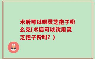 术后可以喝灵芝孢子粉么克(术后可以饮用灵芝孢子粉吗？)