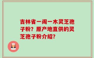吉林省一阁一木灵芝孢子粉？原产地直供的灵芝孢子粉介绍？