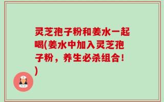 灵芝孢子粉和姜水一起喝(姜水中加入灵芝孢子粉，养生必杀组合！)