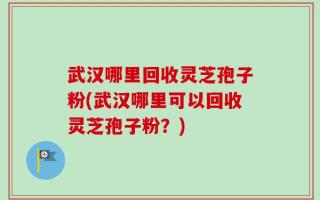 武汉哪里回收灵芝孢子粉(武汉哪里可以回收灵芝孢子粉？)