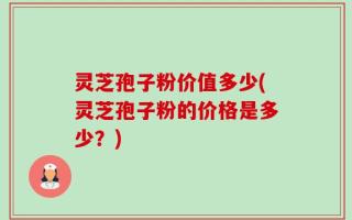 灵芝孢子粉价值多少(灵芝孢子粉的价格是多少？)