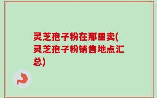 灵芝孢子粉在那里卖(灵芝孢子粉销售地点汇总)