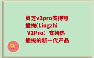 灵芝v2pro支持热插拔(Lingzhi V2Pro：支持热插拔的新一代产品