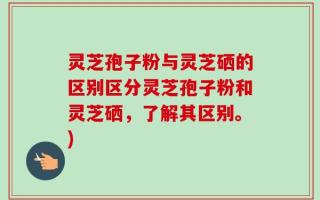 灵芝孢子粉与灵芝硒的区别区分灵芝孢子粉和灵芝硒，了解其区别。)