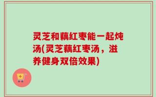 灵芝和藕红枣能一起炖汤(灵芝藕红枣汤，滋养健身双倍效果)