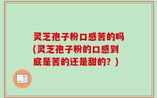 灵芝孢子粉口感苦的吗(灵芝孢子粉的口感到底是苦的还是甜的？)