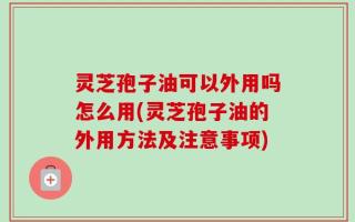 灵芝孢子油可以外用吗怎么用(灵芝孢子油的外用方法及注意事项)
