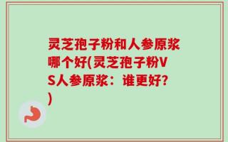 灵芝孢子粉和人参原浆哪个好(灵芝孢子粉VS人参原浆：谁更好？)