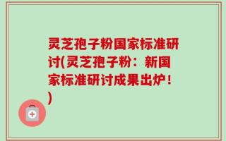 灵芝孢子粉国家标准研讨(灵芝孢子粉：新国家标准研讨成果出炉！)