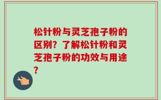 松针粉与灵芝孢子粉的区别？了解松针粉和灵芝孢子粉的功效与用途？