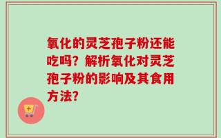 氧化的灵芝孢子粉还能吃吗？解析氧化对灵芝孢子粉的影响及其食用方法？