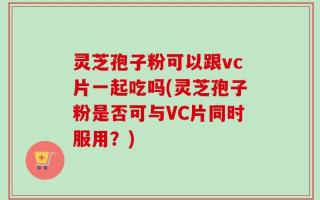 灵芝孢子粉可以跟vc片一起吃吗(灵芝孢子粉是否可与VC片同时服用？)