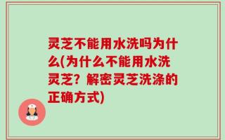 灵芝不能用水洗吗为什么(为什么不能用水洗灵芝？解密灵芝洗涤的正确方式)