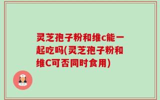灵芝孢子粉和维c能一起吃吗(灵芝孢子粉和维C可否同时食用)