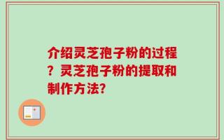 介绍灵芝孢子粉的过程？灵芝孢子粉的提取和制作方法？