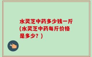 水灵芝中药多少钱一斤(水灵芝中药每斤价格是多少？)