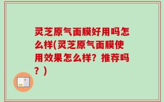 灵芝原气面膜好用吗怎么样(灵芝原气面膜使用效果怎么样？推荐吗？)