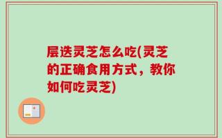 层迭灵芝怎么吃(灵芝的正确食用方式，教你如何吃灵芝)