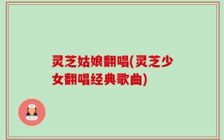 灵芝姑娘翻唱(灵芝少女翻唱经典歌曲)