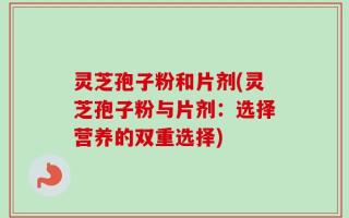 灵芝孢子粉和片剂(灵芝孢子粉与片剂：选择营养的双重选择)