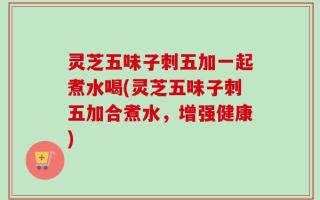 灵芝五味子刺五加一起煮水喝(灵芝五味子刺五加合煮水，增强健康)