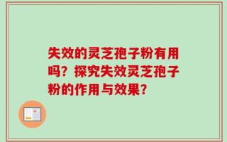 失效的灵芝孢子粉有用吗？探究失效灵芝孢子粉的作用与效果？