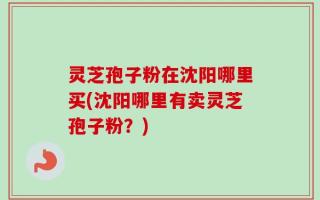 灵芝孢子粉在沈阳哪里买(沈阳哪里有卖灵芝孢子粉？)