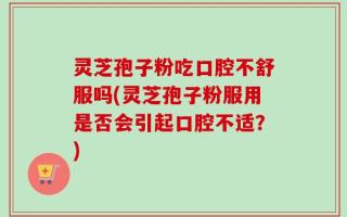 灵芝孢子粉吃口腔不舒服吗(灵芝孢子粉服用是否会引起口腔不适？)