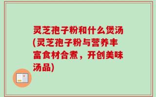 灵芝孢子粉和什么煲汤(灵芝孢子粉与营养丰富食材合煮，开创美味汤品)