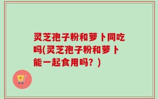 灵芝孢子粉和萝卜同吃吗(灵芝孢子粉和萝卜能一起食用吗？)