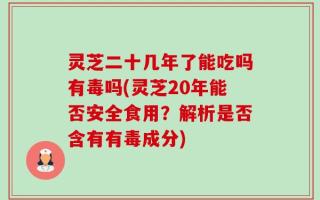 灵芝二十几年了能吃吗有毒吗(灵芝20年能否安全食用？解析是否含有有毒成分)