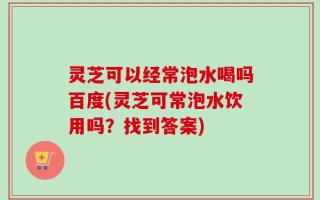 灵芝可以经常泡水喝吗百度(灵芝可常泡水饮用吗？找到答案)
