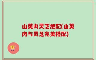 山萸肉灵芝绝配(山萸肉与灵芝完美搭配)