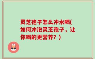 灵芝孢子怎么冲水喝(如何冲泡灵芝孢子，让你喝的更营养？)