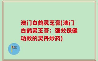 澳门白鹤灵芝膏(澳门白鹤灵芝膏：强效保健功效的灵丹妙药)
