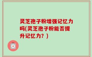 灵芝孢子粉增强记忆力吗(灵芝孢子粉能否提升记忆力？)