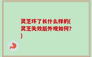 灵芝坏了长什么样的(灵芝失效后外观如何？)