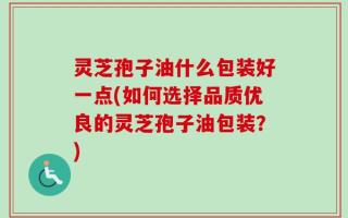 灵芝孢子油什么包装好一点(如何选择品质优良的灵芝孢子油包装？)