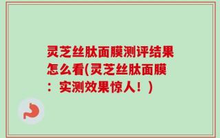 灵芝丝肽面膜测评结果怎么看(灵芝丝肽面膜：实测效果惊人！)