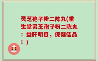 灵芝孢子粉二陈丸(重生堂灵芝孢子粉二陈丸：益肝明目，保健佳品！)