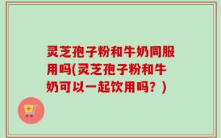 灵芝孢子粉和牛奶同服用吗(灵芝孢子粉和牛奶可以一起饮用吗？)