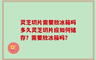 灵芝切片需要放冰箱吗多久灵芝切片应如何储存？需要放冰箱吗？