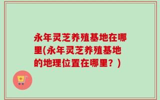 永年灵芝养殖基地在哪里(永年灵芝养殖基地的地理位置在哪里？)