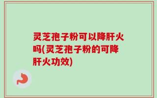 灵芝孢子粉可以降肝火吗(灵芝孢子粉的可降肝火功效)
