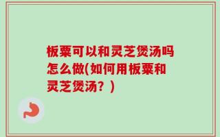 板粟可以和灵芝煲汤吗怎么做(如何用板粟和灵芝煲汤？)