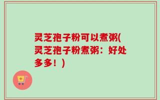 灵芝孢子粉可以煮粥(灵芝孢子粉煮粥：好处多多！)