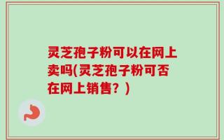 灵芝孢子粉可以在网上卖吗(灵芝孢子粉可否在网上销售？)