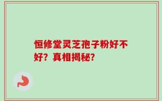 恒修堂灵芝孢子粉好不好？真相揭秘？