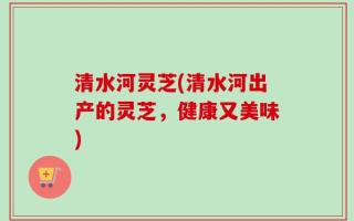 清水河灵芝(清水河出产的灵芝，健康又美味)